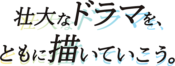 壮大なドラマを、ともに描いていこう。